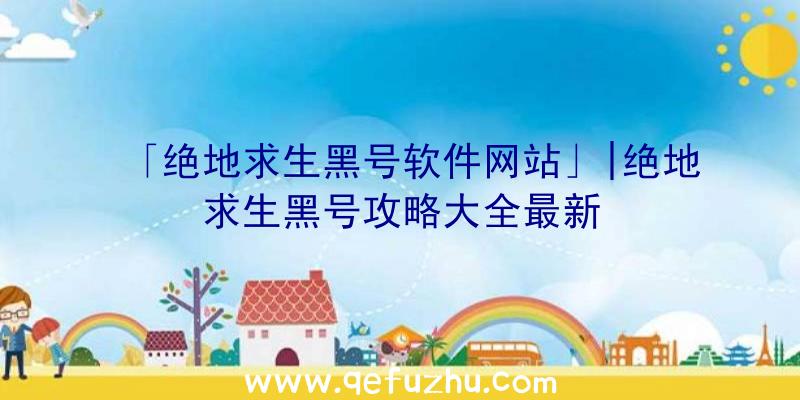 「绝地求生黑号软件网站」|绝地求生黑号攻略大全最新